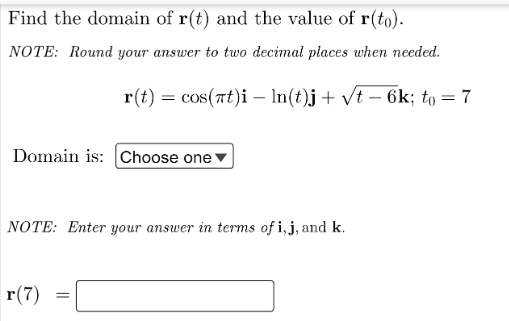 Find the domain of r(t) and the value of r(to).
NOTE: Round your answer to two decimal places when needed.
r(t) = cos(at)i – In(t)j+ vt – 6k; to = 7
Domain is: Choose one
NOTE: Enter your answer in terms of i,j, and k.
r(7)
