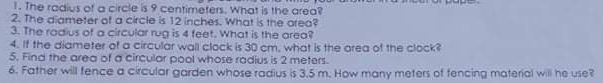 1. The rodius of a circle is 9 centimeters. What is the area?
2. The diameter of a circle is 12 inches. What is the area?
3. The rodius of a circular rug is 4 feet, What is the areo?
4. If the diameter of a circular wall clock is 30 cm, what is the area of the clock?
5. Find the area of a circular pool whose radius is 2 meters.
6. Father will fence a circular garden whose radius is 3,5 m. How many meters of tencing material wil he use?
