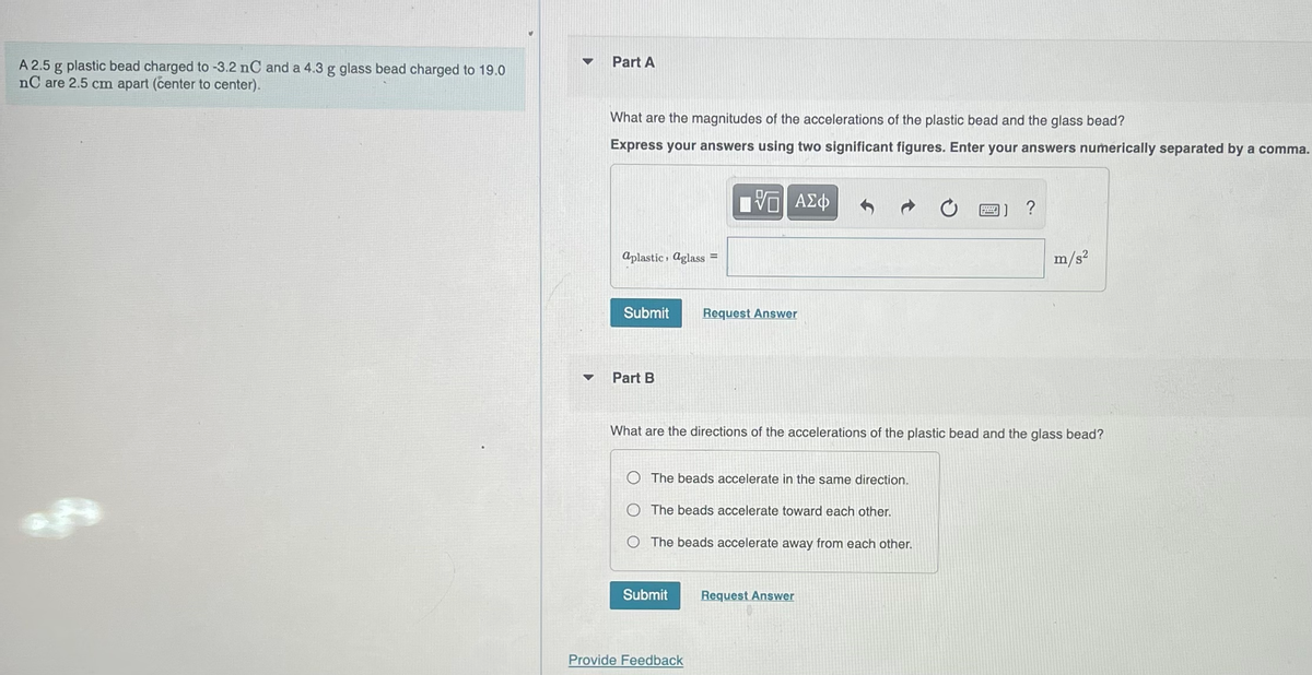 A 2.5 g plastic bead charged to -3.2 nC and a 4.3 g glass bead charged to 19.0
nC are 2.5 cm apart (center to center).
▼
Part A
What are the magnitudes of the accelerations of the plastic bead and the glass bead?
Express your answers using two significant figures. Enter your answers numerically separated by a comma.
aplastic aglass=
Submit Request Answer
Part B
V ΑΣΦ
The beads accelerate in the same direction.
The beads accelerate toward each other.
O The beads accelerate away from each other.
Submit
What are the directions of the accelerations of the plastic bead and the glass bead?
Provide Feedback
Bod
Request Answer
?
m/s²