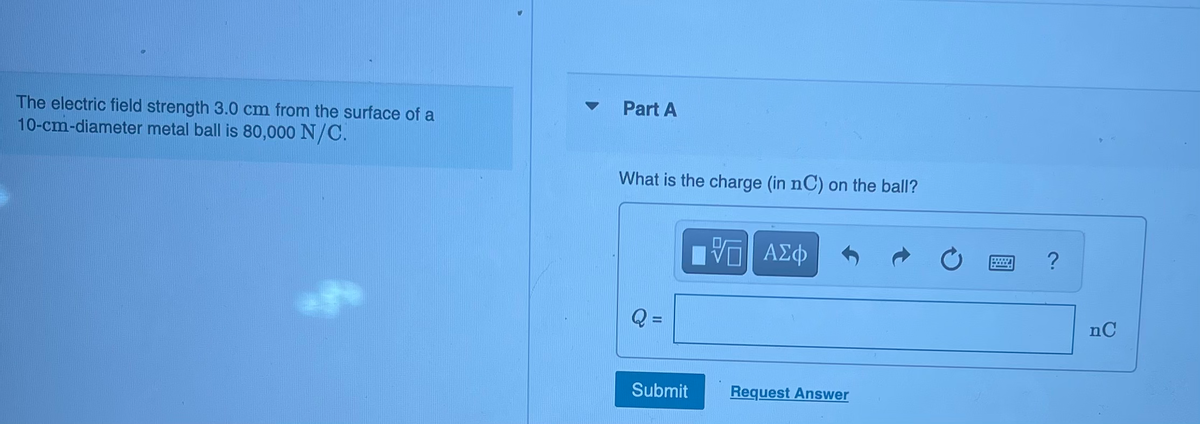 The electric field strength 3.0 cm from the surface of a
10-cm-diameter metal ball is 80,000 N/C.
Part A
What is the charge (in nC) on the ball?
Q =
Submit
- ΑΣΦ
Request Answer
?
nC