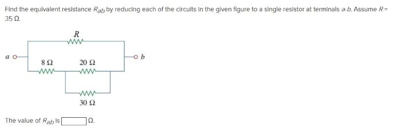 Find the equivalent resistance Rab by reducing each of the circults in the given figure to a single resistor at terminals a-b. Assume R=
35 Q.
R
a o
b.
82
20 Ω
ww
ww
30 Ω
The value of Rab
is
Ω.
