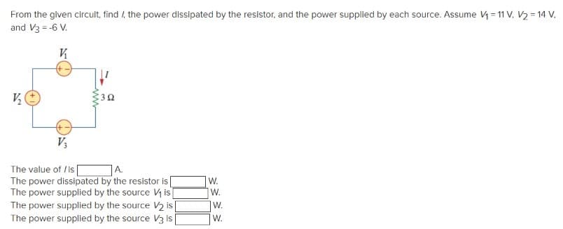 From the given circuit, find /, the power dissipated by the resistor, and the power supplied by each source. Assume V = 11 V, V2 = 14 V,
and V3 = -6 V.
V
3Ω
V3
The value of /is
A.
The power dissipated by the resistor is
The power supplied by the source V is
The power supplied by the source V2 is
W.
W.
W.
The power supplied by the source V3 is
W.

