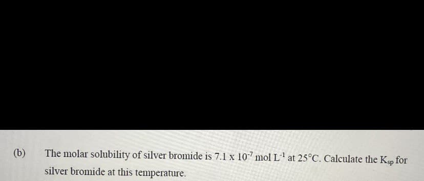 (b)
The molar solubility of silver bromide is 7.1 x 107 mol L¹ at 25°C. Calculate the Ksp for
silver bromide at this temperature.