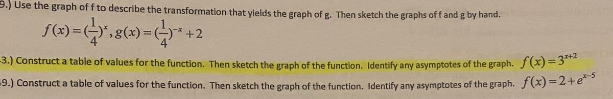 9.) Use the graph of f to describe the transformation that yields the graph of g. Then sketch the graphs of f and g by nand.
f(x) =*",g(x)=*+2
-3.) Construct a table of values for the function. Then sketch the graph of the function. Identify any asymptotes of the graph. J)-5
19.) Construct a table of values for the function. Then sketch the graph of the function. Identify any asymptotes of the graph. f (x)= 2+e
