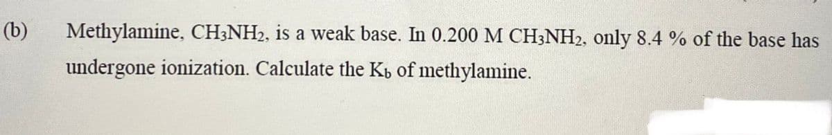 (b)
Methylamine, CH3NH2, is a weak base. In 0.200 M CH3NH2, only 8.4 % of the base has
undergone ionization. Calculate the K, of methylamine.