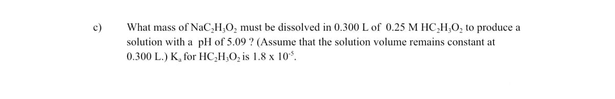 c)
What mass of NaC₂H₂O₂ must be dissolved in 0.300 L of 0.25 M HC₂H₂O₂ to produce a
solution with a pH of 5.09 ? (Assume that the solution volume remains constant at
0.300 L.) K₂ for HC₂H₂O₂ is 1.8 x 105.