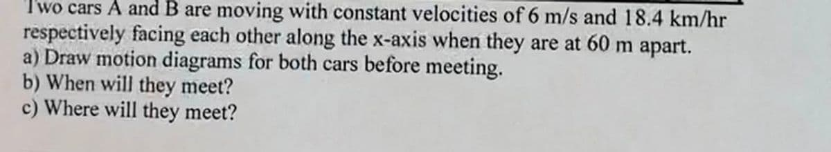 Two cars A and B are moving with constant velocities of 6 m/s and 18.4 km/hr
respectively facing each other along the x-axis when they are at 60 m apart.
a) Draw motion diagrams for both cars before meeting.
b) When will they meet?
c) Where will they meet?