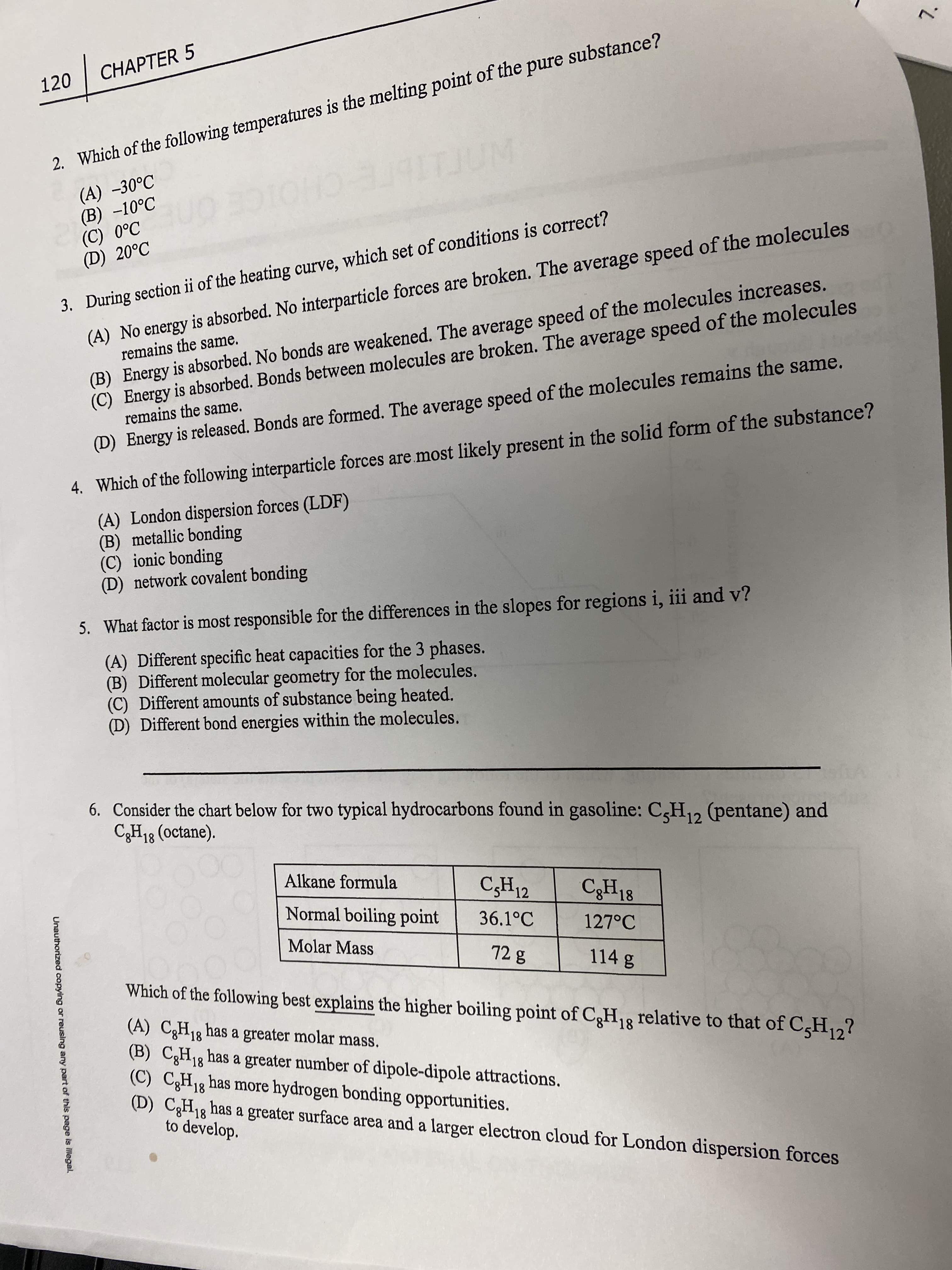 7.
Unauthorized copying or reusing any part of this page is Illegal.
CHAPTER 5
120
2. Which of the following temperatures is the melting point of the pure substance?
(A) -30°C
(B) -10°C
ITJUM
CHO
or
(D) 20°C
(A) No energy is absorbed. No interparticle forces are broken. The average speed of the molecules
remains the same.
3. During section ii of the heating curve, which set of conditions is correct?
(B) Energy is absorbed. No bonds are weakened. The average speed of the molecules increases.
(C) Energy is absorbed. Bonds between molecules are broken. The average speed of the molecules
remains the same.
(D) Energy is released. Bonds are formed. The average speed of the molecules remains the same.
4. Which of the following interparticle forces are.most likely present in the solid form of the substance?
(A) London dispersion forces (LDF)
(B) metallic bonding
(C) ionic bonding
(D) network covalent bonding
5. What factor is most responsible for the differences in the slopes for regions i, iii and v?
(A) Different specific heat capacities for the 3 phases.
(B) Different molecular geometry for the molecules.
(C) Different amounts of substance being heated.
(D) Different bond energies within the molecules.
6. Consider the chart below for two typical hydrocarbons found in gasoline: C,H,, (pentane) and
C3H18 (octane).
12
Alkane formula
Normal boiling point
12
C3H18
36.1°C
127°C
Molar Mass
114 g
Which of the following best explains the higher boiling point of C,H,3 relative to that of C,H2?
(A) C,H13 has a greater molar mass.
(B) C3H18 has a greater number of dipole-dipole attractions.
(C) C,H13 has more hydrogen bonding opportunities.
(D) CH13 has a greater surface area and a larger electron cloud for London dispersion forces
to develop.
18
