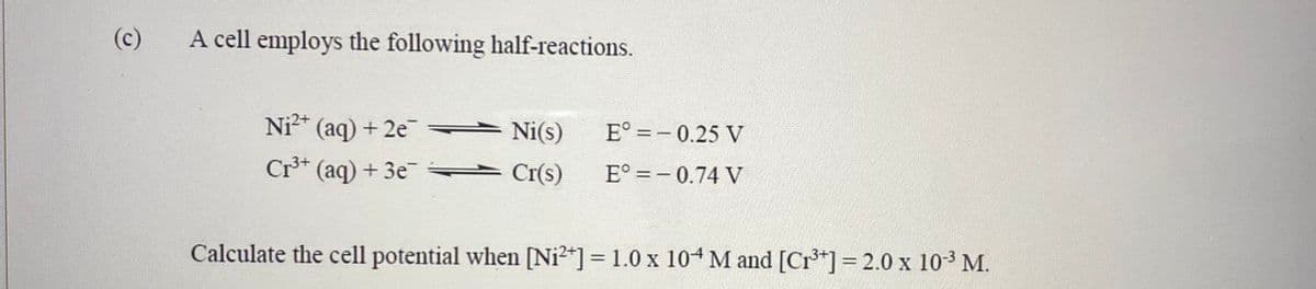 (c)
A cell employs the following half-reactions.
Ni²+ (aq) + 2e
Cr³+ (aq) + 3e
Ni(s)
E° = -0.25 V
Cr(s) E° = -0.74 V
Calculate the cell potential when [Ni²+] = 1.0 x 104 M and [Cr³+] = 2.0 x 10-³ M.