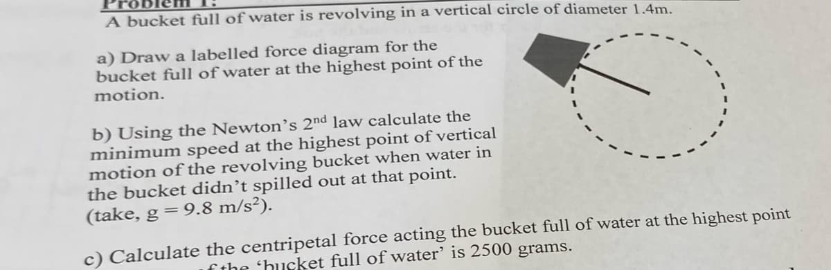 A bucket full of water is revolving in a vertical circle of diameter 1.4m.
a) Draw a labelled force diagram for the
bucket full of water at the highest point of the
motion.
b) Using the Newton's 2nd law calculate the
minimum speed at the highest point of vertical
motion of the revolving bucket when water in
the bucket didn't spilled out at that point.
(take, g = 9.8 m/s²).
c) Calculate the centripetal force acting the bucket full of water at the highest point
of the 'hucket full of water' is 2500 grams.