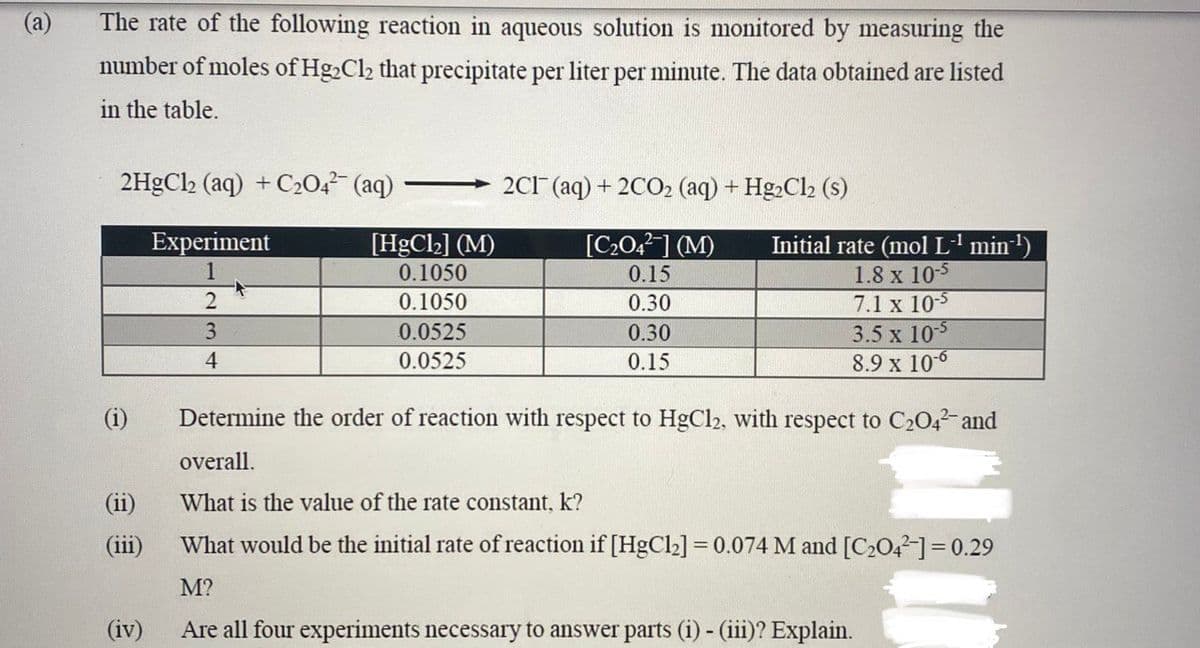 The rate of the following reaction in aqueous solution is monitored by measuring the
number of moles of Hg₂Cl₂ that precipitate per liter per minute. The data obtained are listed
in the table.
2HgCl2 (aq) + C₂04² (aq)
Experiment
(1)
(11)
(iii)
(iv)
2
3
4
[HgCl₂] (M)
0.1050
0.1050
0.0525
0.0525
2C1 (aq) + 2CO₂ (aq) + Hg₂Cl2 (s)
[C₂04²] (M)
0.15
0.30
0.30
0.15
Initial rate (mol L-¹ min-¹)
1.8 x 10-5
7.1 x 10-5
3.5 x 105
8.9 x 10-6
Determine the order of reaction with respect to HgCl2, with respect to C₂04²- and
overall.
What is the value of the rate constant, k?
What would be the initial rate of reaction if [HgCl₂] = 0.074 M and [C₂04-] = 0.29
M?
Are all four experiments necessary to answer parts (i) - (iii)? Explain.