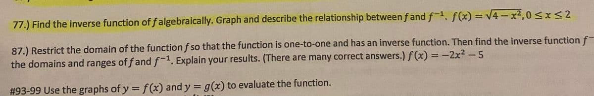 77.) Find the inverse function of f algebraically. Graph and describe the relationship between f and f-1. f(x) = V4-x2,0<x<2
87.) Restrict the domain of the function f so that the function is one-to-one and has an inverse function. Then find the inverse function f-
the domains and ranges of fand f-1. Explain your results. (There are many correct answers.) f (x) = -2x2 - 5
#93-99 Use the graphs of y = f (x) and y = g(x) to evaluate the function.
%3D
%3D
