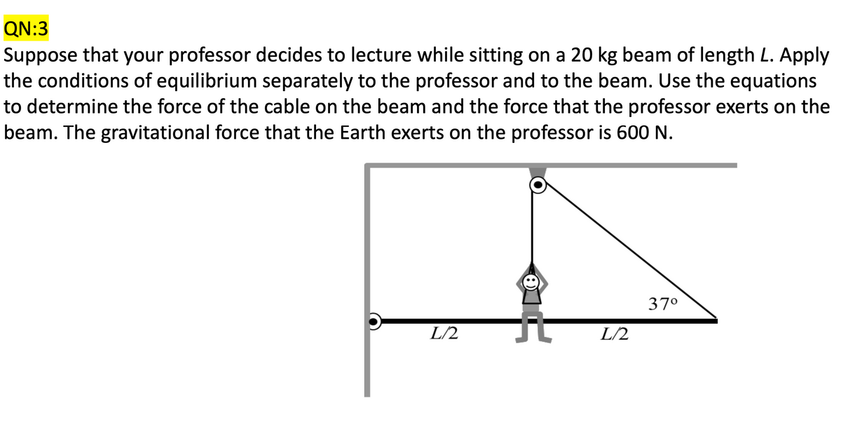 QN:3
Suppose that your professor decides to lecture while sitting on a 20 kg beam of length L. Apply
the conditions of equilibrium separately to the professor and to the beam. Use the equations
to determine the force of the cable on the beam and the force that the professor exerts on the
beam. The gravitational force that the Earth exerts on the professor is 600 N.
L/2
8
L/2
37°