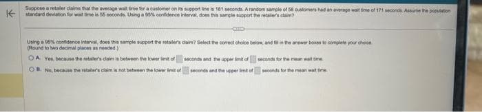 Suppose a retailer claims that the average wait time for a customer on its support line is 181 seconds. A random sample of 58 customers had an average wait time of 171 seconds. Assume the population
standard deviation for wait time is 55 seconds. Using a 95% confidence interval, does this sample support the retailer's claim?
Using a 95% confidence interval, does this sample support the retailer's claim? Select the correct choice below, and fit in the answer boxes to complete your choice
(Round to two decimal places as needed)
OA Yes, because the retailer's claim is between the lower limit of
OB. No, because the retailer's claim is not between the lower limit of
seconds and the upper limit of
seconds and the upper limit of
seconds for the mean wait time.
seconds for the mean wat time