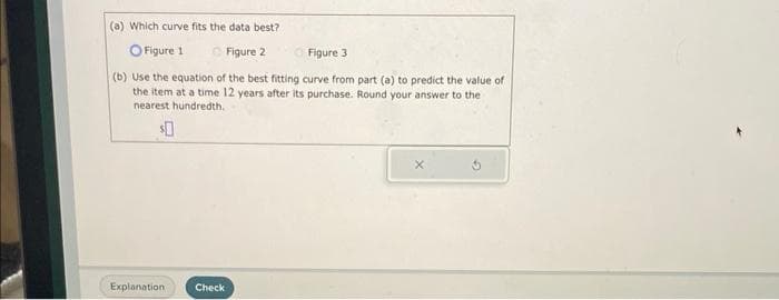 (a) Which curve fits the data best?
O Figure 1
Figure 2
Figure 3
(b) Use the equation of the best fitting curve from part (a) to predict the value of
the item at a time 12 years after its purchase. Round your answer to the
nearest hundredth.
$0
Explanation
Check