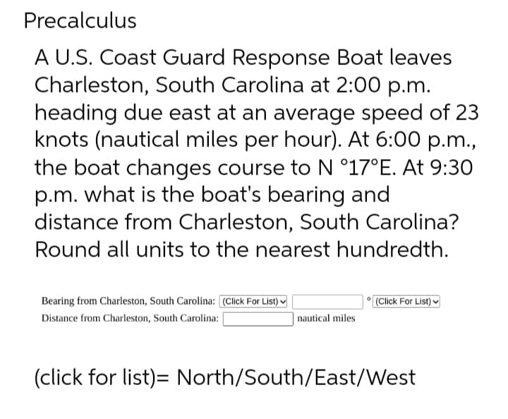 Precalculus
A U.S. Coast Guard Response Boat leaves
Charleston, South Carolina at 2:00 p.m.
heading due east at an average speed of 23
knots (nautical miles per hour). At 6:00 p.m.,
the boat changes course to N °17°E. At 9:30
p.m. what is the boat's bearing and
distance from Charleston, South Carolina?
Round all units to the nearest hundredth.
Bearing from Charleston, South Carolina: [(Click For List)
Distance from Charleston, South Carolina:
nautical miles
(Click For List)
(click for list)= North/South/East/West