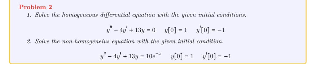 Problem 2
1. Solve the homogeneous differential equation with the given initial conditions.
11
y - 4y + 13y = 0
y [0] = 1 y' [0] = -1
2. Solve the non-homogeneius equation with the given initial condition.
y" - 4y + 13y = 10e-
y[0] = 1
y'[0] = -1