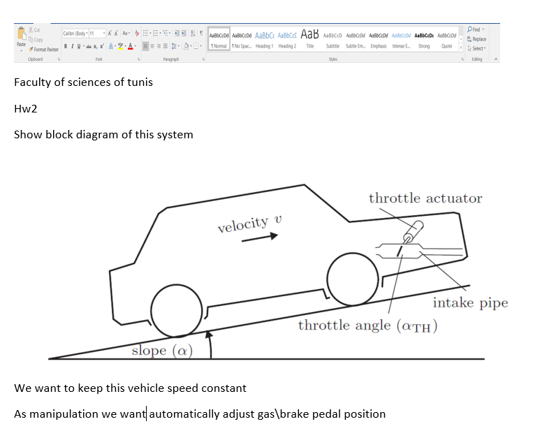 Pind
Replace
A Select
Calibri (Body 11
Copy
Paste
BIU- X, X A-7.A
1 Normal 1 No Spac. Heading1 Heading 2
Subotle Subtle Em Enphasis Interse
Trde
Strong
Quote
* Format Painter
Cipboard
Font
Paragraph
Edting
Faculty of sciences of tunis
Hw2
Show block diagram of this system
throttle actuator
velocity v
intake pipe
throttle angle (aTH)
slope (@)
We want to keep this vehicle speed constant
As manipulation we want automatically adjust gas\brake pedal position
