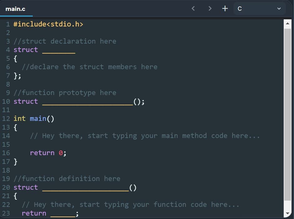 main.c
> + C
1 #include<stdio.h>
2
3 //struct declaration here
4 struct
5 {
6
//declare the struct members here
7 };
8
9 //function prototype here
10 struct
_();
11
12 int main()
13 {
14
// Hey there, start typing your main method code here...
15
16
return 0;
17 }
18
19 //function definition here
20 struct
_()
21 {
22
// Hey there, start typing your function code here...
return
23
<
1