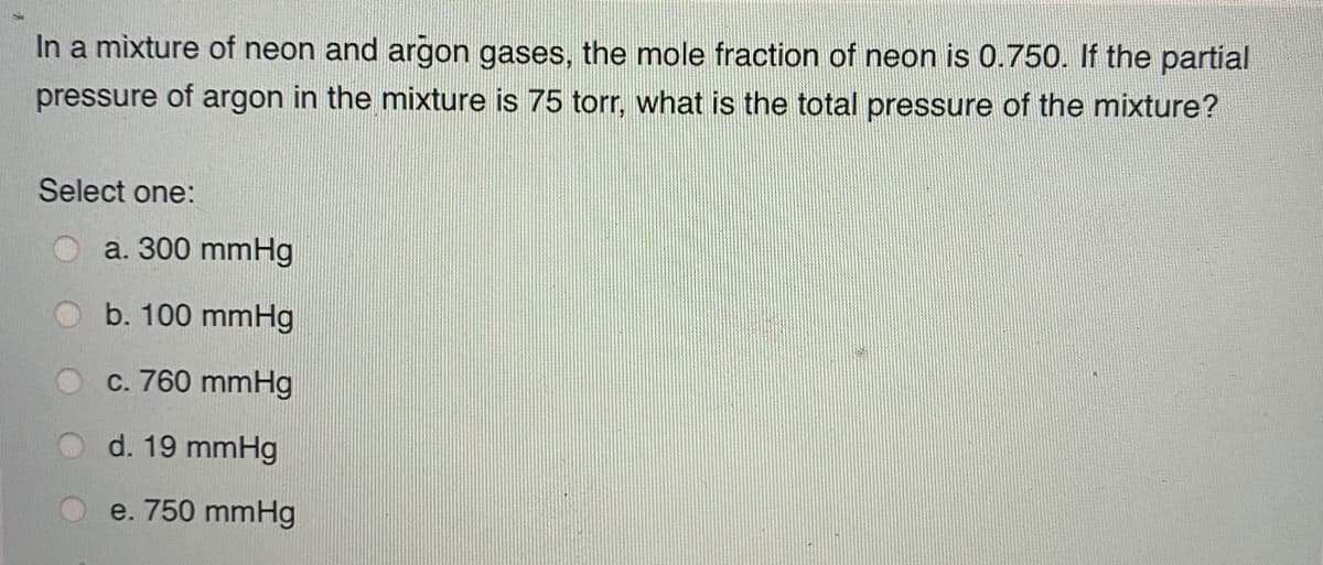 In a mixture of neon and argon gases, the mole fraction of neon is 0.750. If the partial
pressure of argon in the mixture is 75 tor, what is the total pressure of the mixture?
Select one:
a. 300 mmHg
b. 100 mmHg
c. 760 mmHg
d. 19 mmHg
e. 750 mmHg
