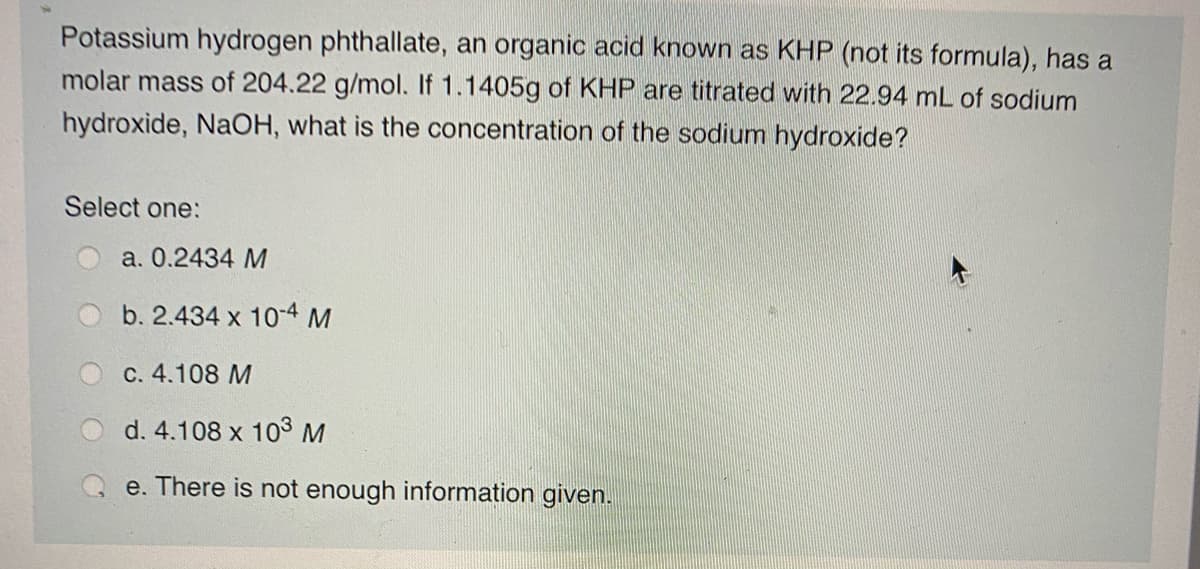 Potassium hydrogen phthallate, an organic acid known as KHP (not its formula), has a
molar mass of 204.22 g/mol. If 1.1405g of KHP are titrated with 22.94 mL of sodium
hydroxide, NaOH, what is the concentration of the sodium hydroxide?
Select one:
a. 0.2434 M
b. 2.434 x 10-4 M
c. 4.108 M
d. 4.108 x 103M
e. There is not enough information given.
