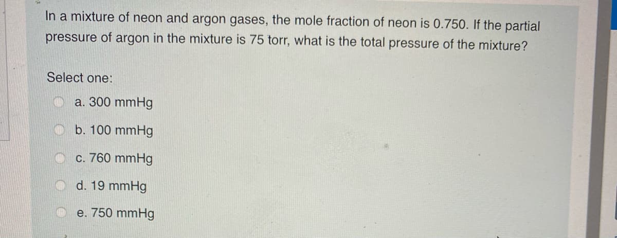 In a mixture of neon and argon gases, the mole fraction of neon is 0.750. If the partial
pressure of argon in the mixture is 75 torr, what is the total pressure of the mixture?
Select one:
a. 300 mmHg
b. 100 mmHg
c. 760 mmHg
d. 19 mmHg
e. 750 mmHg
