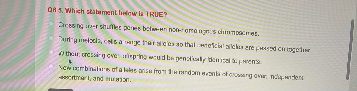 Q6.5. Which statement below is TRUE?
Crossing over shuffles genes between non-homologous chromosomes.
O During meiosis, cells arrange their alleles so that beneficial alleles are passed on together.
Without crossing over, offspring would be genetically identical to parents.
New combinations of alleles arise from the random events of crossing over, independent
assortment, and mutation.

