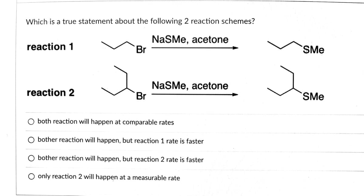 Which is a true statement about the following 2 reaction schemes?
NaSMe, acetone
Br
reaction 1
SMe
NaSMe, acetone
Br
reaction 2
SMe
both reaction will happen at comparable rates
bother reaction will happen, but reaction 1 rate is faster
bother reaction will happen, but reaction 2 rate is faster
O only reaction 2 will happen at a measurable rate
