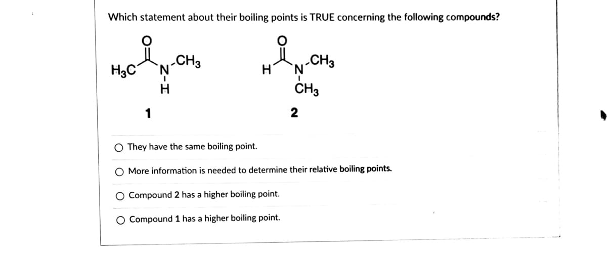 Which statement about their boiling points is TRUE concerning the following compounds?
N-CH
CH3
H3C
.CH3
N.
H
1
2
O They have the same boiling point.
O More information is needed to determine their relative boiling points.
O Compound 2 has a higher boiling point.
O Compound 1 has a higher boiling point.
