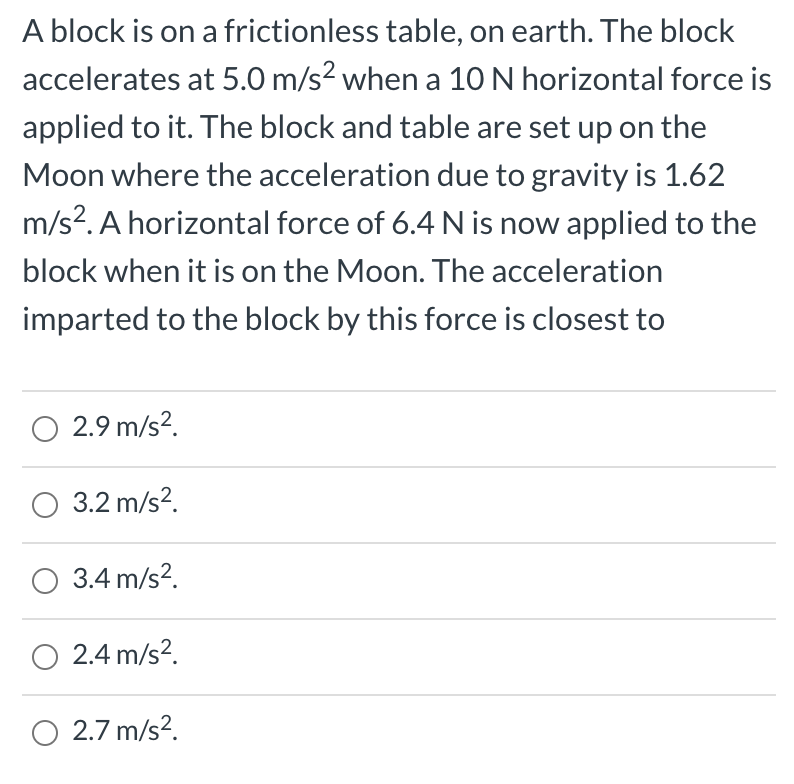 A block is on a frictionless table, on earth. The block
accelerates at 5.0 m/s² when a 10N horizontal force is
applied to it. The block and table are set up on the
Moon where the acceleration due to gravity is 1.62
m/s?. A horizontal force of 6.4 N is now applied to the
block when it is on the Moon. The acceleration
imparted to the block by this force is closest to
O 2.9 m/s².
O 3.2 m/s?.
O 3.4 m/s?.
O 2.4 m/s?.
O 2.7 m/s?.

