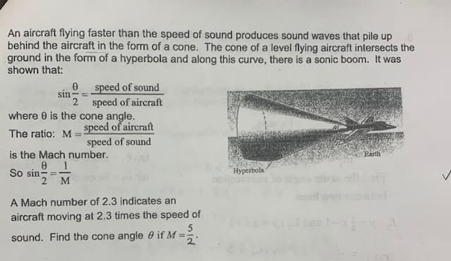 An aircraft flying faster than the speed of sound produces sound waves that pile up
behind the aircraft in the form of a cone. The cone of a level flying aircraft intersects the
ground in the form of a hyperbola and along this curve, there is a sonic boom. It was
shown that:
speed of sound
sin
2 speed of aircraft
where 0 is the cone angle.
speed of aircraft
The ratio: M =
speed of sound
is the Mach number.
Earth
So sin-
2 M
Нурerbola
A Mach number of 2.3 indicates an
aircraft moving at 2.3 times the speed of
sound. Find the cone angle 0 if M =
