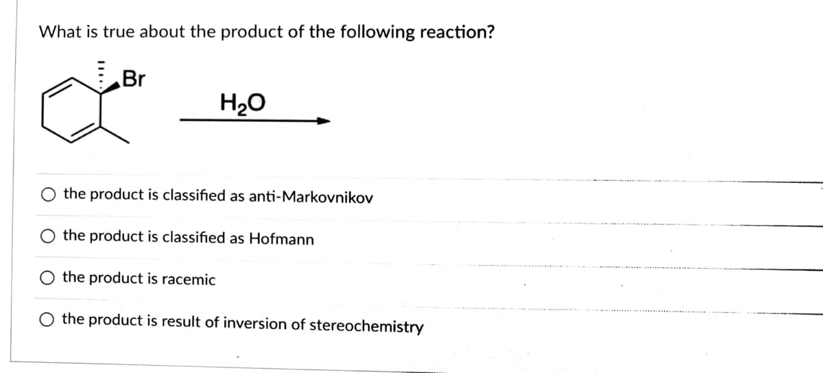 What is true about the product of the following reaction?
Br
H20
O the product is classified as anti-Markovnikov
the product is classified as Hofmann
the product is racemic
O the product is result of inversion of stereochemistry
