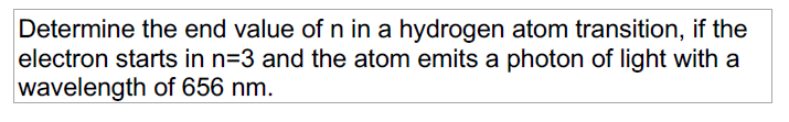 Determine the end value of n in a hydrogen atom transition, if the
electron starts in n=3 and the atom emits a photon of light with a
wavelength of 656 nm.
