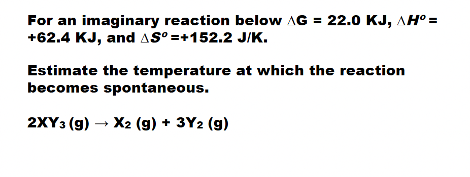 For an imaginary reaction below AG = 22.0 KJ, AH° =
+62.4 KJ, and AS° =+152.2 J/K.
Estimate the temperature at which the reaction
becomes spontaneous.
2XY3 (g) → X2 (g) + 3Y2 (g)
