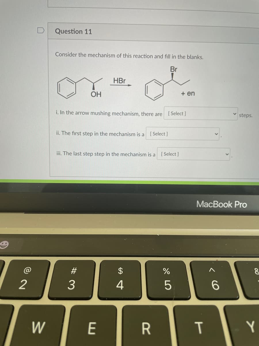 Question 11
Consider the mechanism of this reaction and fill in the blanks.
Br
HBr
OH
+ en
i. In the arrow mushing mechanism, there are [Select]
steps.
ii. The first step in the mechanism is a [ Select ]
iii. The last step step in the mechanism is a [Select]
MacBook Pro
#
$
2
3
4
6.
W
E
Y
T
