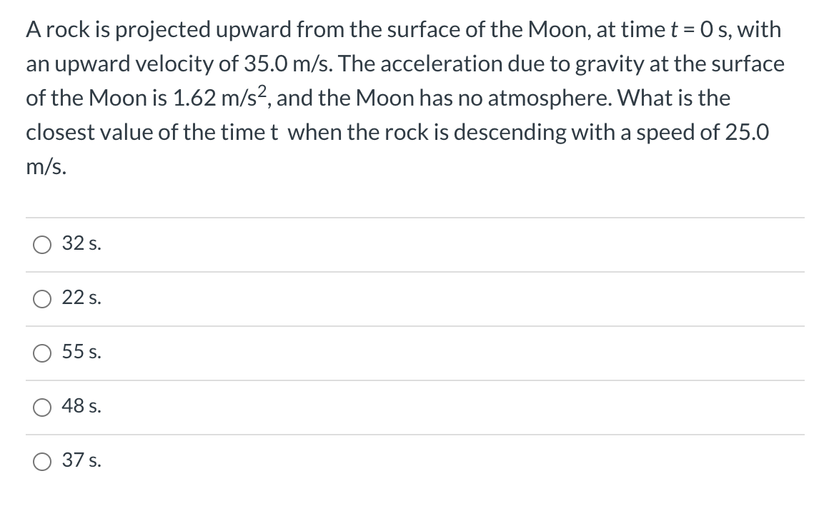 A rock is projected upward from the surface of the Moon, at time t = 0 s, with
an upward velocity of 35.0 m/s. The acceleration due to gravity at the surface
of the Moon is 1.62 m/s², and the Moon has no atmosphere. What is the
closest value of the time t when the rock is descending with a speed of 25.0
m/s.
32 s.
22 s.
55 s.
48 s.
37 s.
