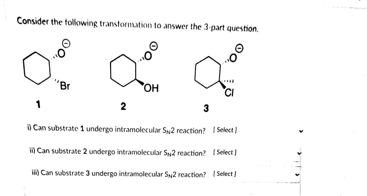 Consider the taollowing transtormation to answer the 3-part question.
"Br
OH
CI
2
i) Can substrate 1 undergo intramolecular SN2 reaction?
| Select]
ii) Can substrate 2 undergo intramolecular SN2 reaction? [ Select ]
iii) Can substrate 3 undergo intramolecular SN2 reaction? ( Select )
