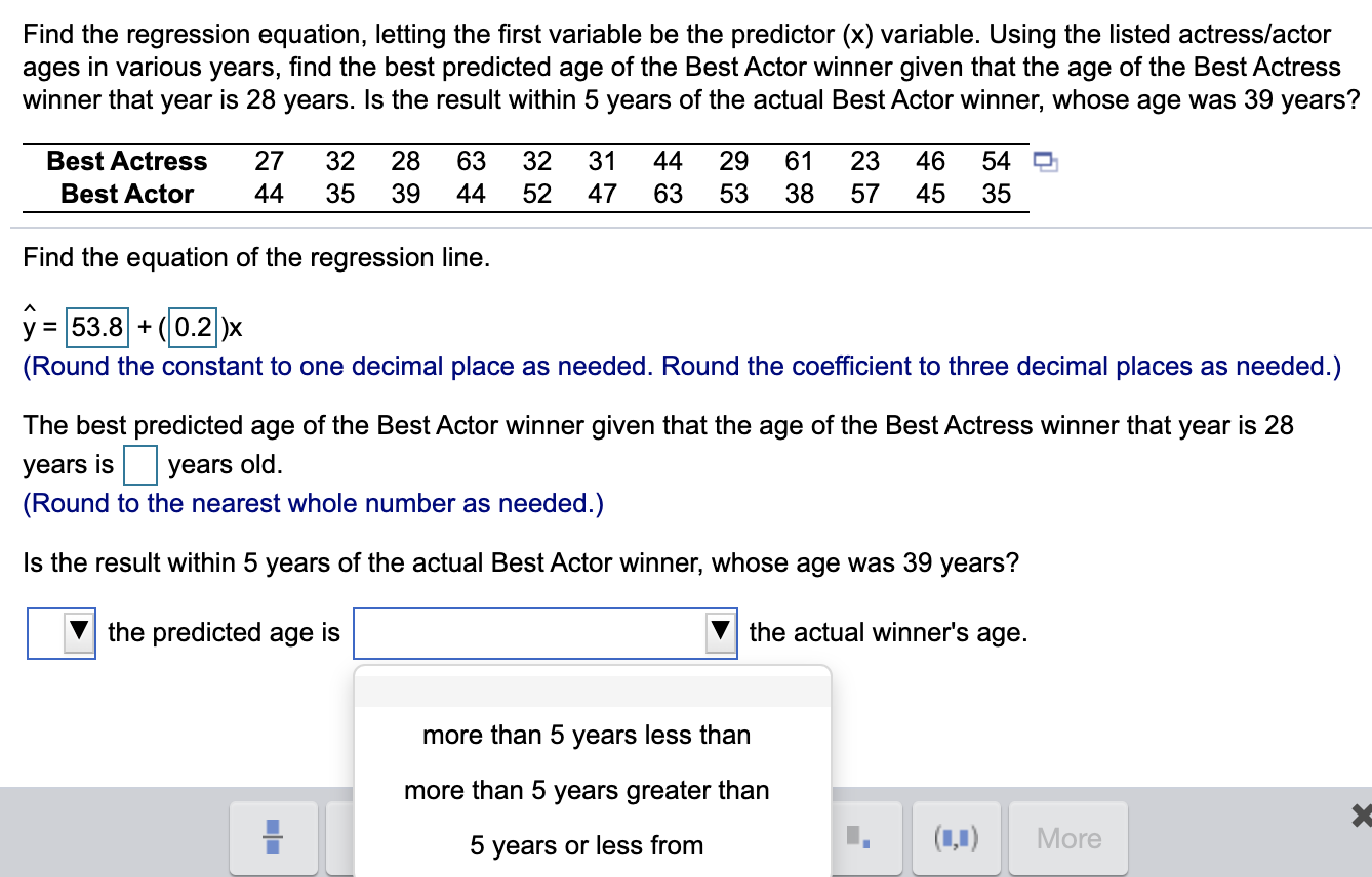 Find the regression equation, letting the first variable be the predictor (x) variable. Using the listed actress/actor
ages in various years, find the best predicted age of the Best Actor winner given that the age of the Best Actress
winner that year is 28 years. Is the result within 5 years of the actual Best Actor winner, whose age was 39 years?
