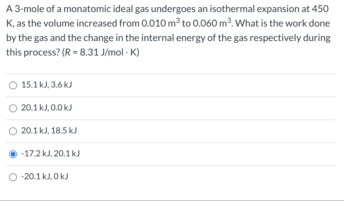 A 3-mole of a monatomic ideal gas undergoes an isothermal expansion at 450
K, as the volume increased from 0.010 m³ to 0.060 m³. What is the work done
by the gas and the change in the internal energy of the gas respectively during
this process? (R = 8.31 J/mol · K)
