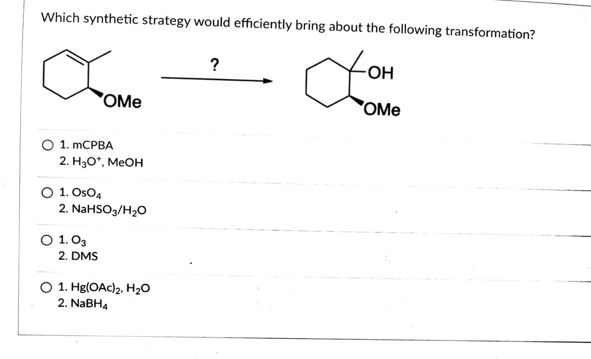 Which synthetic strategy would efficiently bring about the following transformation?
?
HO-
OMe
OMe
1. MCРBA
2. Нзо*, МеOн
O 1. OsO4
2. NaHSO3/H2O
О 1. Оз
2. DMS
O 1. Hg(OAc)2, H20
2. NaBH4
