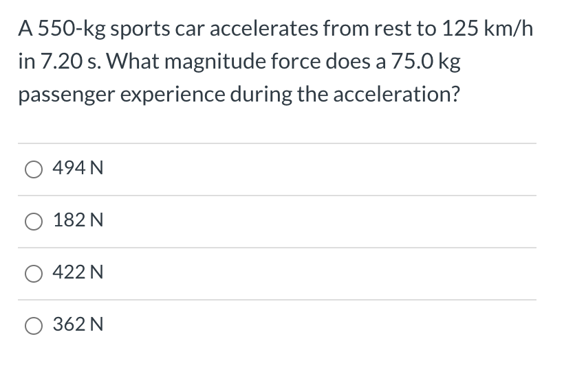 A 550-kg sports car accelerates from rest to 125 km/h
in 7.20 s. What magnitude force does a 75.0 kg
passenger experience during the acceleration?
O 494 N
182 N
O 422 N
O 362 N
