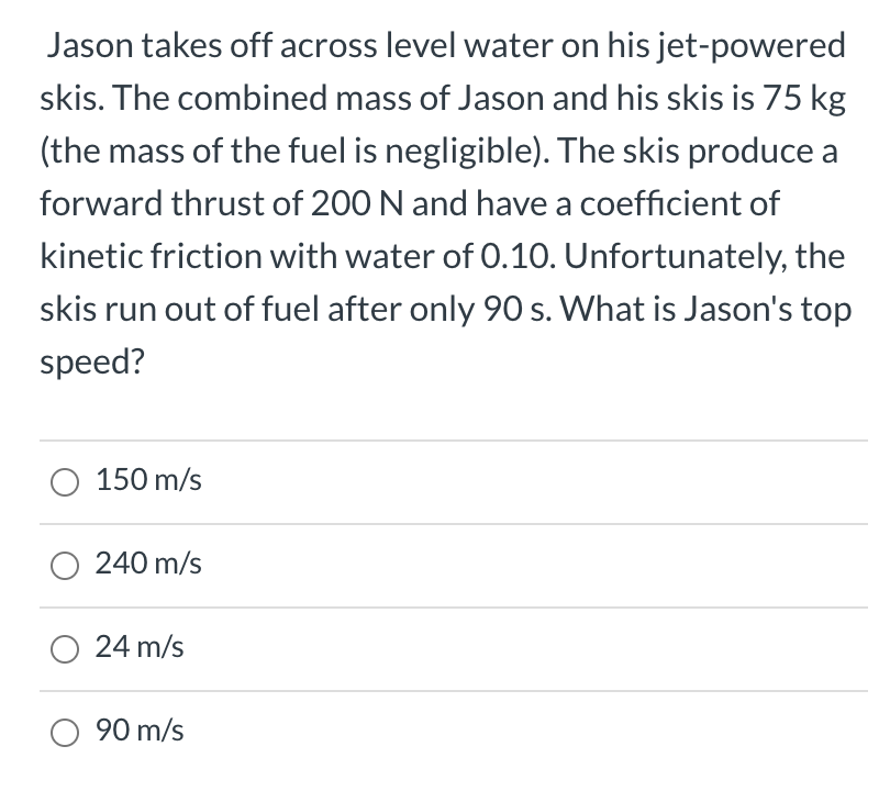 Jason takes off across level water on his jet-powered
skis. The combined mass of Jason and his skis is 75 kg
(the mass of the fuel is negligible). The skis produce a
forward thrust of 200 N and have a coefficient of
kinetic friction with water of 0.10. Unfortunately, the
skis run out of fuel after only 90 s. What is Jason's top
sneed?
