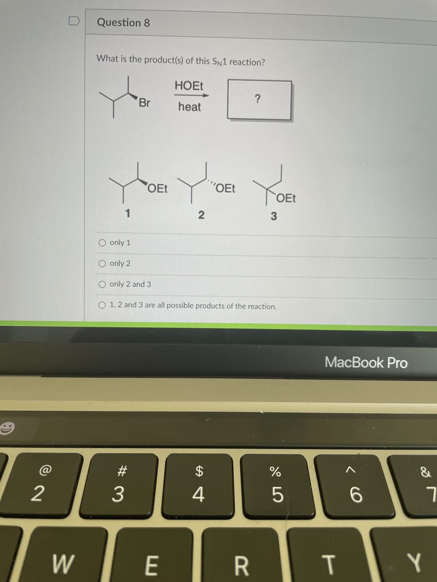 Question 8
What is the product(s) of this Sn1 reaction?
HOET
Br
?
heat
OEt
'OEt
OEt
3
O only 1
O only 2
O only 2 and 3
O 1, 2 and 3 are all possible products of the reaction.
МacВook Pro
@
#
%
2
4
5
W
E
R
