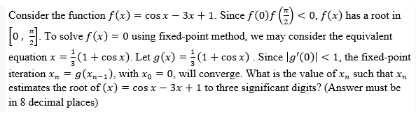 -
Consider the function f(x) = cos x − 3x + 1. Since ƒ (0)ƒ (=) < 0, ƒ(x) has a root in
[0, 1] To solve f(x) = 0 using fixed-point method, we may consider the equivalent
equation x = (1 + cos x). Let g(x) = (1 + cos x). Since [g'(0)| < 1, the fixed-point
iteration xn = g(x₂-1), with x = 0, will converge. What is the value of xn such that xn
estimates the root of (x) = cos x - 3x + 1 to three significant digits? (Answer must be
in 8 decimal places)