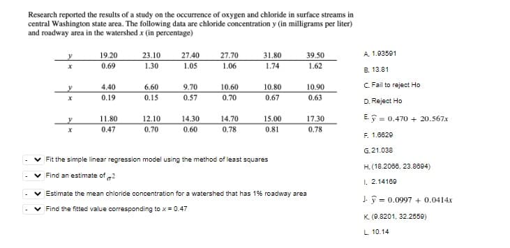 Research reported the results of a study on the occurrence of oxygen and chloride in surface streams in
central Washington state area. The following data are chloride concentration y (in milligrams per liter)
and roadway area in the watershed x (in percentage)
y
19.20
23.10
27.40
31.80
39.50
27.70
1.06
0.69
1.30
1.05
1.74
1.62
y
4.40
6.60
9.70
10.60
10.80
10.90
x
0.19
0.15
0.57
0.70
0.67
0.63
11.80
12.10
14.30
y
14.70
15.00
17.30
X
0.47
0.70
0.60
0.78
0.81
0.78
✓ Fit the simple linear regression model using the method of least squares
Find an estimate of 2
Estimate the mean chloride concentration for a watershed that has 1% roadway area
Find the fitted value corresponding to x = 0.47
A. 1.93591
B. 13.81
C. Fail to reject Ho
D. Reject Ho
Ey 0.470+ 20.567x
=
F. 1.6629
G. 21.038
H. (18.2066, 23.8694)
I. 2.14169
J = 0.0997 + 0.0414x
K. (9.8201, 32.2559)
L. 10.14