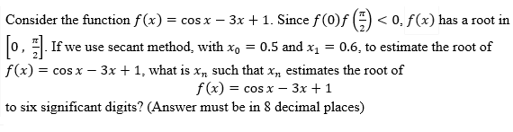 Consider the function f(x) = cos x − 3x + 1. Since ƒ (0)ƒ (-) < 0, ƒ (x) has a root in
[1] If we use secant method, with x = 0.5 and x₁ = 0.6, to estimate the root of
f(x) = cos x - 3x + 1, what is x, such that x,, estimates the root of
f(x) = cos x - 3x + 1
to six significant digits? (Answer must be in 8 decimal places)