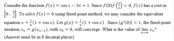 Consider the function f(x) = cos x − 3x + 1. Since ƒ (0)ƒ (1) < 0. f(x) has a root in
[0]. To solve f(x) = 0 using fixed-point method, we may consider the equivalent
equation x = = (1 + cos x). Let g(x) = (1 + cos x). Since [g'(0)| < 1, the fixed-point
iteration xn = g(xn-1), with xo = 0, will converge. What is the value of lim x?
(Answer must be in 8 decimal places)
n→∞0