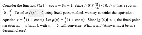 -
Consider the function f(x) = cos x − 3x + 1. Since ƒ (0)ƒ (=) < 0, ƒ(x) has a root in
[0]. To solve f(x) = 0 using fixed-point method, we may consider the equivalent
equation x = (1 + cos x). Let g(x) = (1 + cos x). Since g'(0)| < 1, the fixed-point
3
iteration x₂ = g(xn-1), with xo = 0, will converge. What is x4? (Answer must be in 8
decimal places)