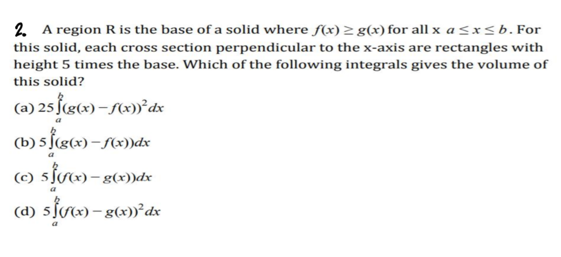 2. A region R is the base of a solid where f(x) > g(x) for all x a<x<b. For
this solid, each cross section perpendicular to the x-axis are rectangles with
height 5 times the base. Which of the following integrals gives the volume of
this solid?
(a) 25 f(g(x) – (x))°dx
(b) 5 ſ(g¢x) – Sx))dx
(d)
