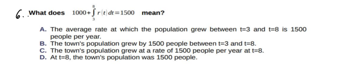 6 What does
1000+ J r(t) dt=1500 mean?
A. The average rate at which the population grew between t=3 and t=8 is 1500
people per year.
B. The town's population grew by 1500 people between t=3 and t=8.
C. The town's population grew at a rate of 1500 people per year at t=8.
D. At t=8, the town's population was 1500 people.
